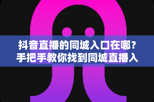 抖音直播的同城入口在哪?手把手教你找到同城直播入口并玩转本地直播间 抖音直播的同城入口在哪?手把手教你找到同城直播入口并玩转本地直播间
