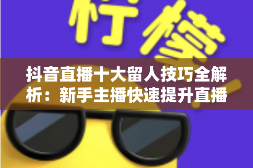 抖音直播十大留人技巧全解析:新手主播快速提升直播间留存率与人气的实战指南 抖音直播十大留人技巧全解析:新手主播快速提升直播间留存率与人气的实战指南