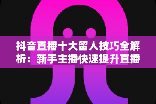 抖音直播十大留人技巧全解析:新手主播快速提升直播间留存率与人气的实战指南 抖音直播十大留人技巧全解析:新手主播快速提升直播间留存率与人气的实战指南