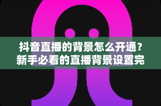 抖音直播的背景怎么开通?新手必看的直播背景设置完整指南 抖音直播的背景怎么开通?新手必看的直播背景设置完整指南