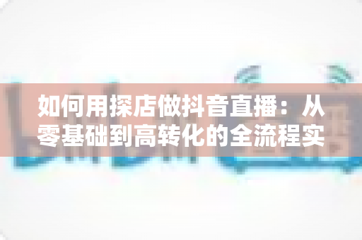 如何用探店做抖音直播：从零基础到高转化的全流程实战指南