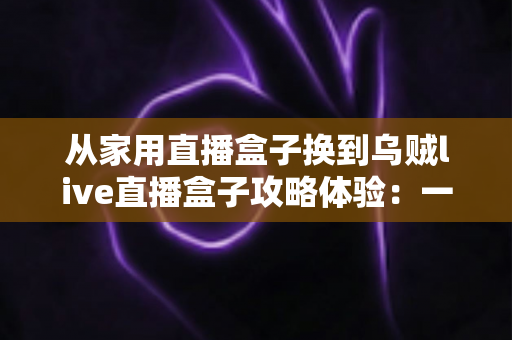 从家用直播盒子换到乌贼live直播盒子攻略体验:一次让直播间脱胎换骨的升级实测 从家用直播盒子换到乌贼live直播盒子攻略体验:一次让直播间脱胎换骨的升级实测