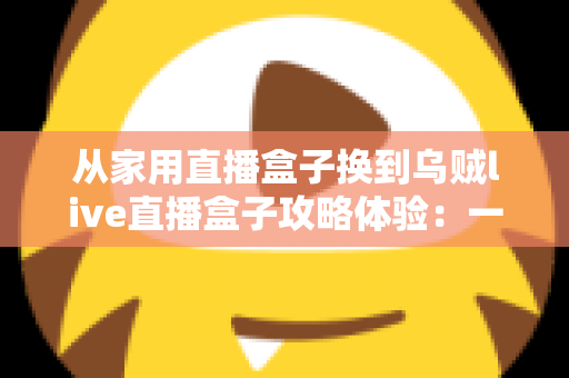 从家用直播盒子换到乌贼live直播盒子攻略体验：一次让直播间脱胎换骨的升级实测
