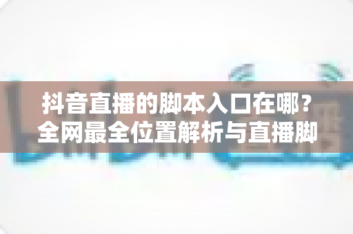 抖音直播的脚本入口在哪?全网最全位置解析与直播脚本实操指南,新手主播必看 抖音直播的脚本入口在哪?全网最全位置解析与直播脚本实操指南,新手主播必看