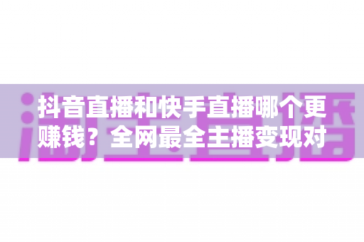 抖音直播和快手直播哪个更赚钱？全网最全主播变现对比与选择指南