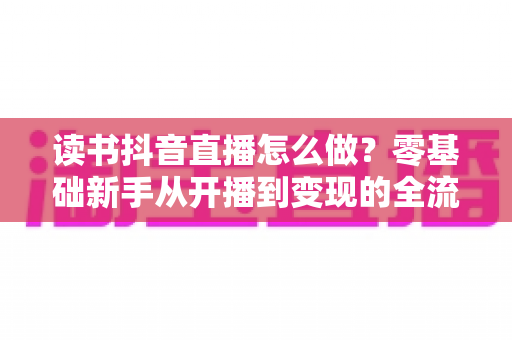 读书抖音直播怎么做?零基础新手从开播到变现的全流程实战指南 读书抖音直播怎么做?零基础新手从开播到变现的全流程实战指南