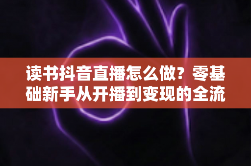 读书抖音直播怎么做?零基础新手从开播到变现的全流程实战指南 读书抖音直播怎么做?零基础新手从开播到变现的全流程实战指南