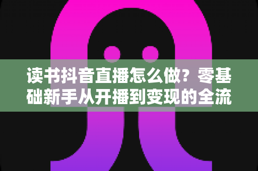 读书抖音直播怎么做?零基础新手从开播到变现的全流程实战指南 读书抖音直播怎么做?零基础新手从开播到变现的全流程实战指南