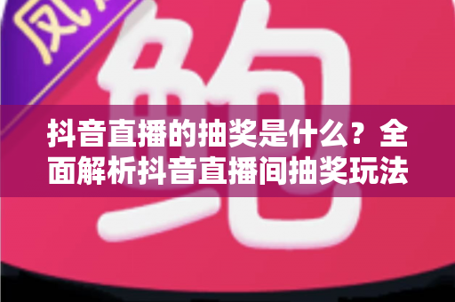 抖音直播的抽奖是什么?全面解析抖音直播间抽奖玩法、参与技巧与避坑指南 抖音直播的抽奖是什么?全面解析抖音直播间抽奖玩法、参与技巧与避坑指南