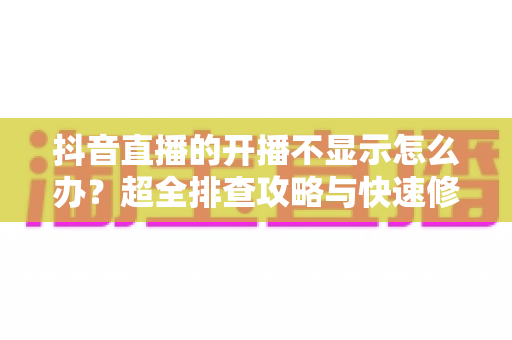抖音直播的开播不显示怎么办?超全排查攻略与快速修复方案一文搞定 抖音直播的开播不显示怎么办?超全排查攻略与快速修复方案一文搞定