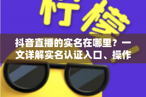抖音直播的实名在哪里？一文详解实名认证入口、操作步骤与常见问题