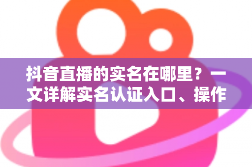 抖音直播的实名在哪里？一文详解实名认证入口、操作步骤与常见问题