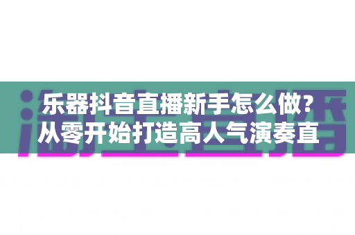 乐器抖音直播新手怎么做?从零开始打造高人气演奏直播间的完整指南 乐器抖音直播新手怎么做?从零开始打造高人气演奏直播间的完整指南