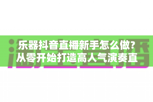 乐器抖音直播新手怎么做?从零开始打造高人气演奏直播间的完整指南 乐器抖音直播新手怎么做?从零开始打造高人气演奏直播间的完整指南