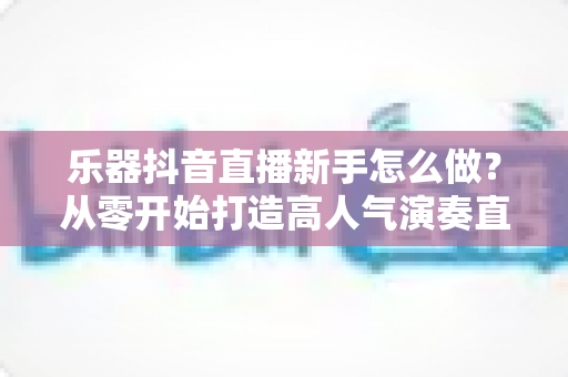 乐器抖音直播新手怎么做?从零开始打造高人气演奏直播间的完整指南 乐器抖音直播新手怎么做?从零开始打造高人气演奏直播间的完整指南