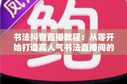 书法抖音直播教程:从零开始打造高人气书法直播间的完整指南 书法抖音直播教程:从零开始打造高人气书法直播间的完整指南