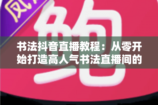 书法抖音直播教程：从零开始打造高人气书法直播间的完整指南