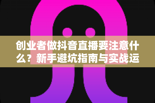 创业者做抖音直播要注意什么？新手避坑指南与实战运营全解析