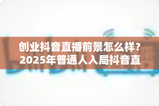 创业抖音直播前景怎么样？2025年普通人入局抖音直播的机遇与挑战全面解析