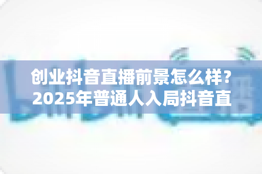 创业抖音直播前景怎么样？2025年普通人入局抖音直播的机遇与挑战全面解析