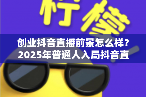 创业抖音直播前景怎么样？2025年普通人入局抖音直播的机遇与挑战全面解析