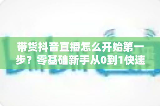 带货抖音直播怎么开始第一步?零基础新手从0到1快速起号全指南 带货抖音直播怎么开始第一步?零基础新手从0到1快速起号全指南