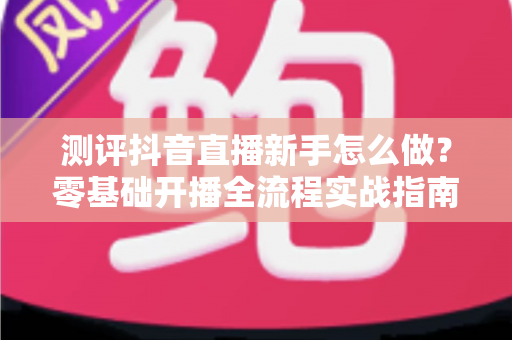 测评抖音直播新手怎么做？零基础开播全流程实战指南