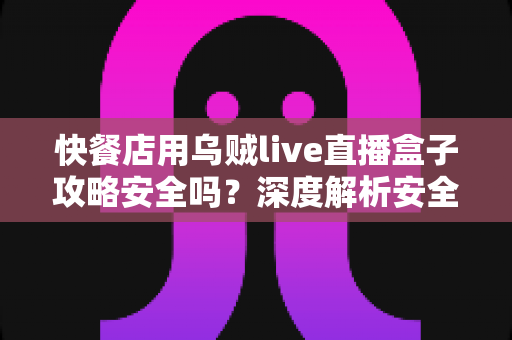 快餐店用乌贼live直播盒子攻略安全吗？深度解析安全风险与实用避坑指南
