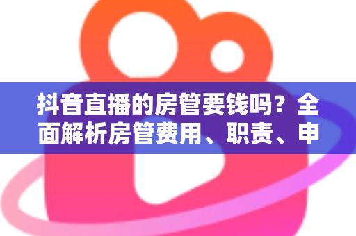 抖音直播的房管要钱吗?全面解析房管费用、职责、申请流程与防骗指南 抖音直播的房管要钱吗?全面解析房管费用、职责、申请流程与防骗指南