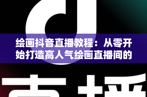 绘画抖音直播教程:从零开始打造高人气绘画直播间的完整指南 绘画抖音直播教程:从零开始打造高人气绘画直播间的完整指南