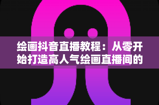 绘画抖音直播教程:从零开始打造高人气绘画直播间的完整指南 绘画抖音直播教程:从零开始打造高人气绘画直播间的完整指南