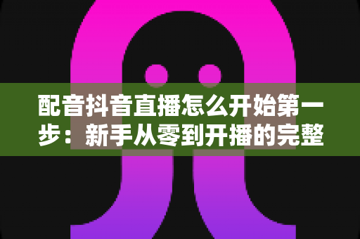 配音抖音直播怎么开始第一步:新手从零到开播的完整入门指南 配音抖音直播怎么开始第一步:新手从零到开播的完整入门指南