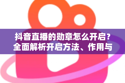 抖音直播的勋章怎么开启？全面解析开启方法、作用与常见问题