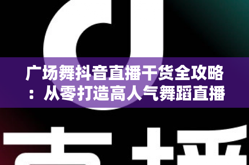 广场舞抖音直播干货全攻略:从零打造高人气舞蹈直播间的新手指南 广场舞抖音直播干货全攻略:从零打造高人气舞蹈直播间的新手指南