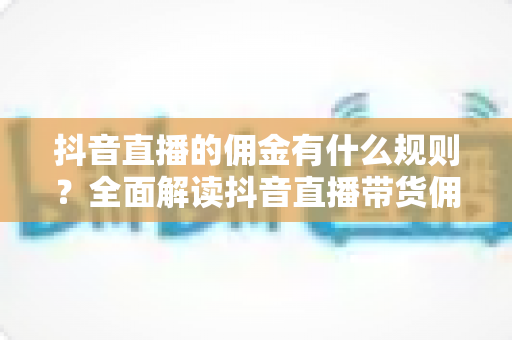 抖音直播的佣金有什么规则？全面解读抖音直播带货佣金分成、结算与避坑指南
