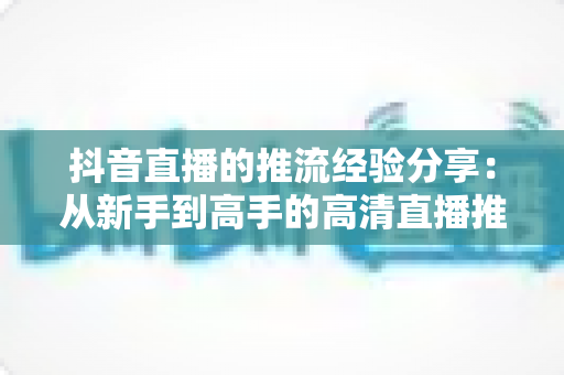 抖音直播的推流经验分享:从新手到高手的高清直播推流实战全攻略 抖音直播的推流经验分享:从新手到高手的高清直播推流实战全攻略