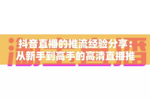 抖音直播的推流经验分享:从新手到高手的高清直播推流实战全攻略 抖音直播的推流经验分享:从新手到高手的高清直播推流实战全攻略