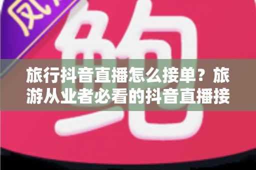 旅行抖音直播怎么接单?旅游从业者必看的抖音直播接单全流程与实战技巧指南 旅行抖音直播怎么接单?旅游从业者必看的抖音直播接单全流程与实战技巧指南