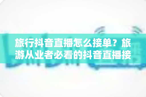 旅行抖音直播怎么接单?旅游从业者必看的抖音直播接单全流程与实战技巧指南 旅行抖音直播怎么接单?旅游从业者必看的抖音直播接单全流程与实战技巧指南