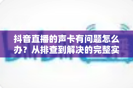 抖音直播的声卡有问题怎么办?从排查到解决的完整实用指南 抖音直播的声卡有问题怎么办?从排查到解决的完整实用指南