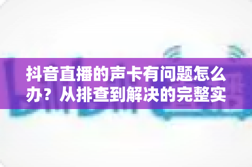 抖音直播的声卡有问题怎么办？从排查到解决的完整实用指南
