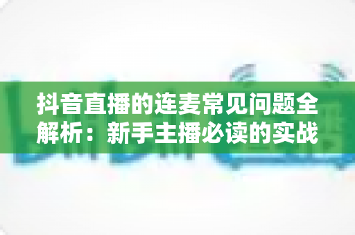 抖音直播的连麦常见问题全解析：新手主播必读的实战避坑指南