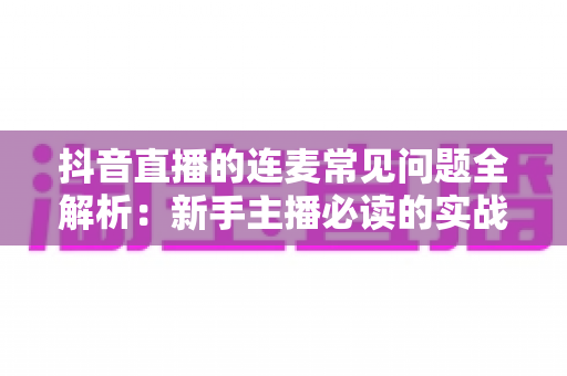 抖音直播的连麦常见问题全解析：新手主播必读的实战避坑指南