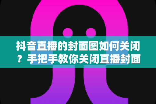 抖音直播的封面图如何关闭?手把手教你关闭直播封面的完整操作攻略 抖音直播的封面图如何关闭?手把手教你关闭直播封面的完整操作攻略