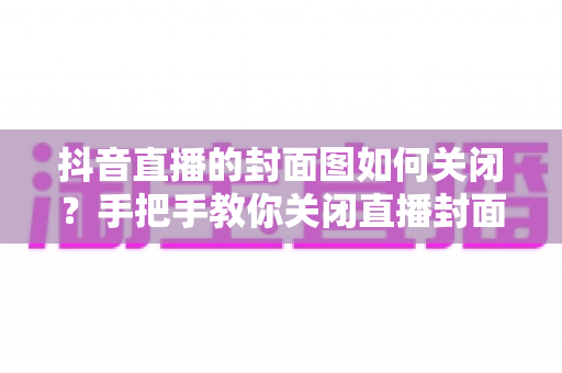 抖音直播的封面图如何关闭?手把手教你关闭直播封面的完整操作攻略 抖音直播的封面图如何关闭?手把手教你关闭直播封面的完整操作攻略