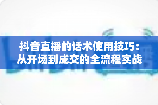 抖音直播的话术使用技巧:从开场到成交的全流程实战指南 抖音直播的话术使用技巧:从开场到成交的全流程实战指南