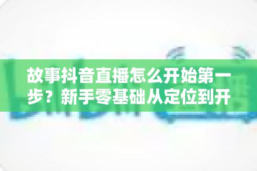 故事抖音直播怎么开始第一步?新手零基础从定位到开播的完整实操指南 故事抖音直播怎么开始第一步?新手零基础从定位到开播的完整实操指南
