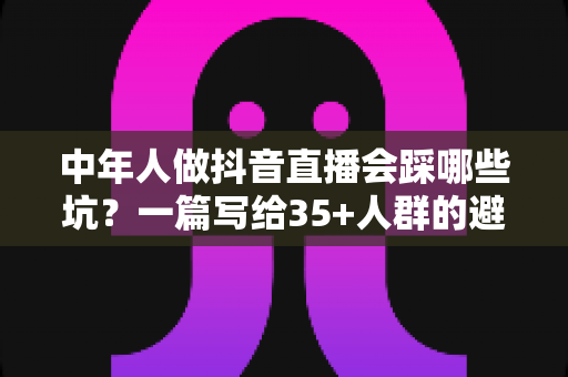中年人做抖音直播会踩哪些坑?一篇写给35+人群的避坑指南 中年人做抖音直播会踩哪些坑?一篇写给35+人群的避坑指南
