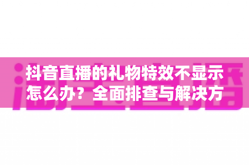 抖音直播的礼物特效不显示怎么办？全面排查与解决方案指南