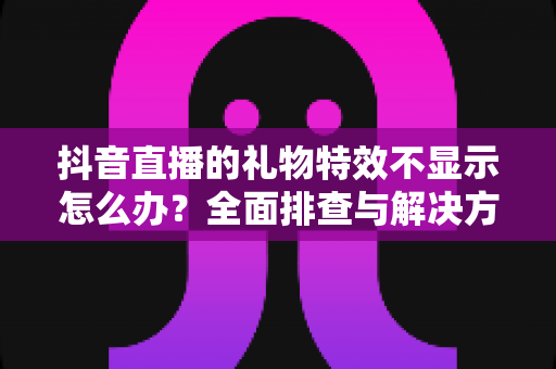抖音直播的礼物特效不显示怎么办？全面排查与解决方案指南